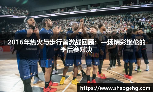 2016年热火与步行者激战回顾：一场精彩绝伦的季后赛对决